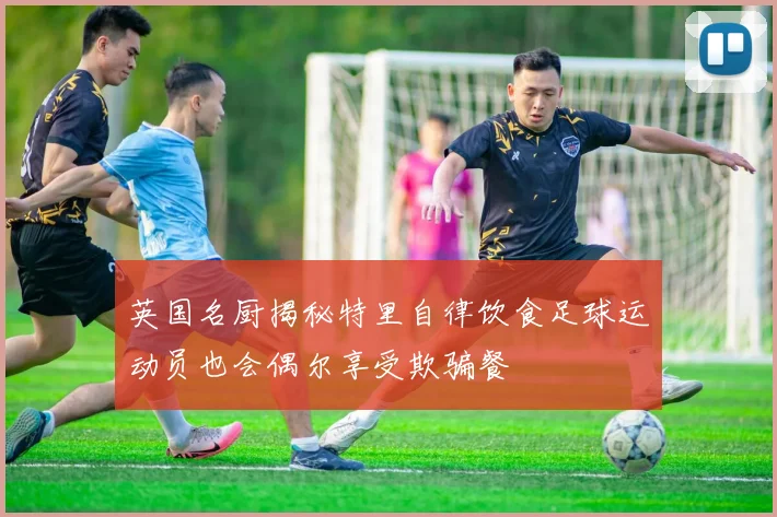 英国名厨揭秘特里自律饮食足球运动员也会偶尔享受欺骗餐
