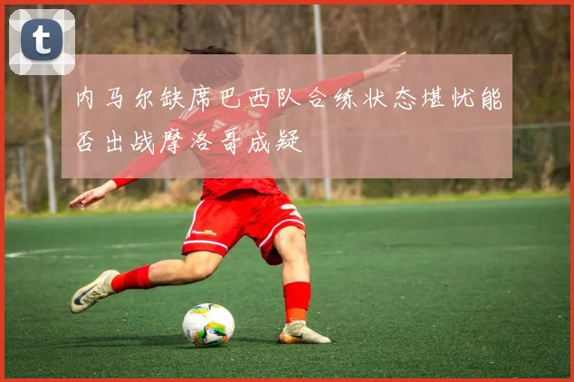 内马尔缺席巴西队合练状态堪忧能否出战摩洛哥成疑