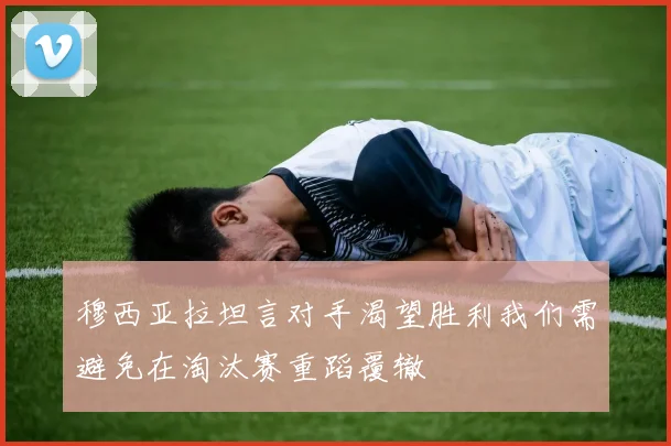 穆西亚拉坦言对手渴望胜利我们需避免在淘汰赛重蹈覆辙