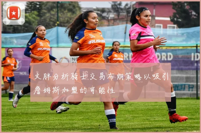 文胖分析骑士交易布朗策略以吸引詹姆斯加盟的可能性