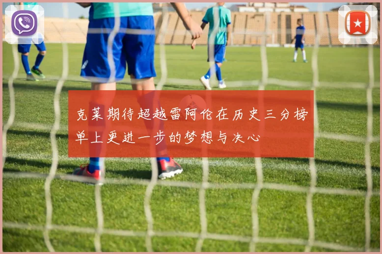 克莱期待超越雷阿伦在历史三分榜单上更进一步的梦想与决心