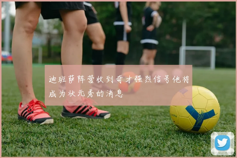 迪班萨阵营收到奇才强烈信号他将成为状元秀的消息