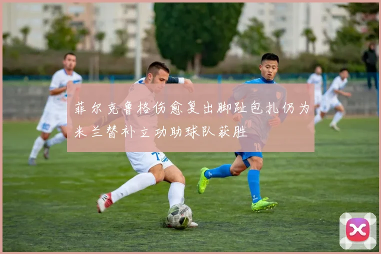 菲尔克鲁格伤愈复出脚趾包扎仍为米兰替补立功助球队获胜