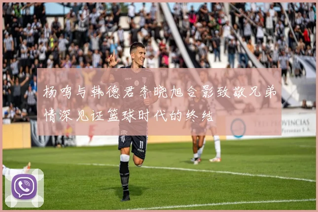 杨鸣与韩德君李晓旭合影致敬兄弟情深见证篮球时代的终结