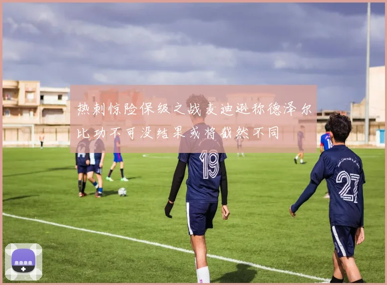 热刺惊险保级之战麦迪逊称德泽尔比功不可没结果或将截然不同