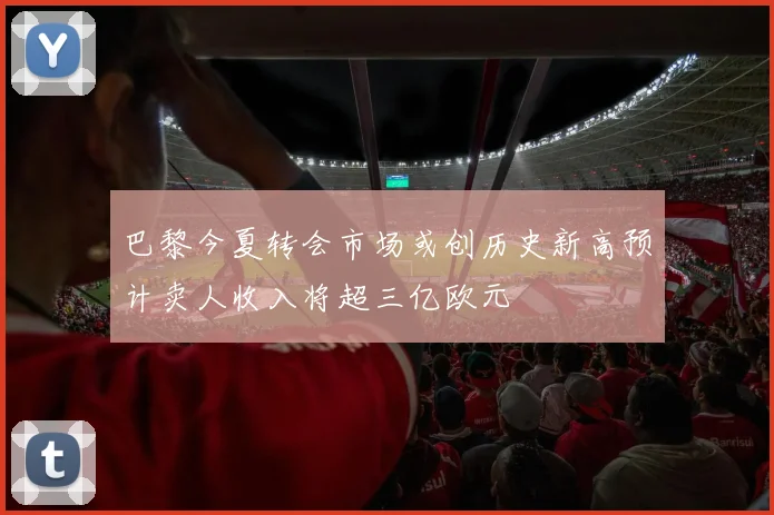 巴黎今夏转会市场或创历史新高预计卖人收入将超三亿欧元