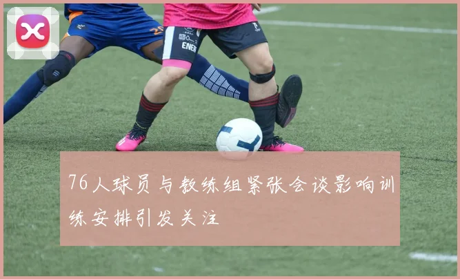 76人球员与教练组紧张会谈影响训练安排引发关注