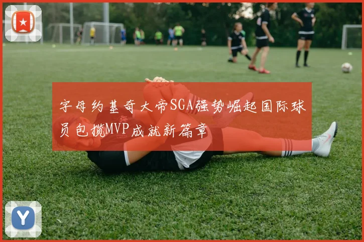 字母约基奇大帝SGA强势崛起国际球员包揽MVP成就新篇章