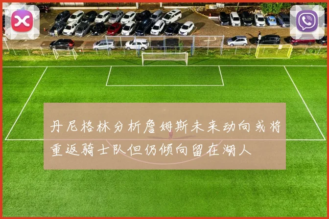 丹尼格林分析詹姆斯未来动向或将重返骑士队但仍倾向留在湖人
