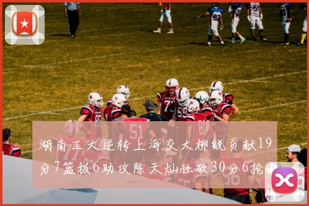 湖南工大逆转上海交大柳锐贡献19分7篮板6助攻陈天灿独砍30分6抢断助力胜利