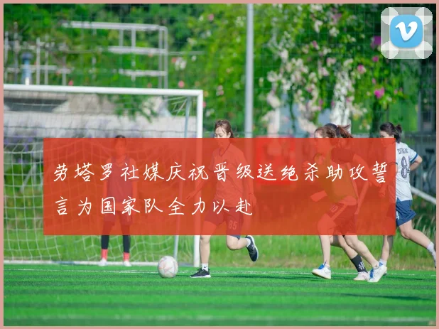 劳塔罗社媒庆祝晋级送绝杀助攻誓言为国家队全力以赴