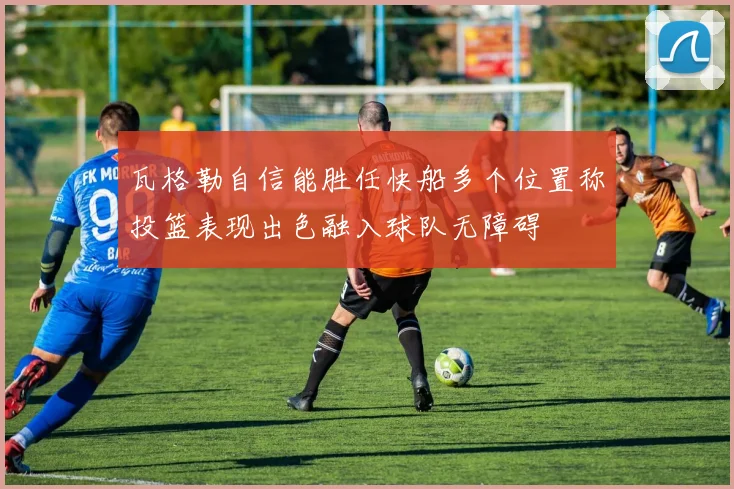 瓦格勒自信能胜任快船多个位置称投篮表现出色融入球队无障碍