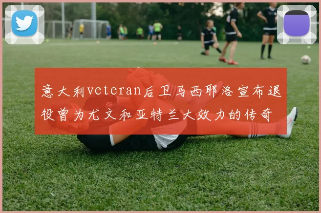 意大利veteran后卫马西耶洛宣布退役曾为尤文和亚特兰大效力的传奇球员