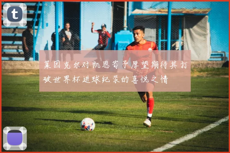 莱因克尔对凯恩寄予厚望期待其打破世界杯进球纪录的喜悦之情