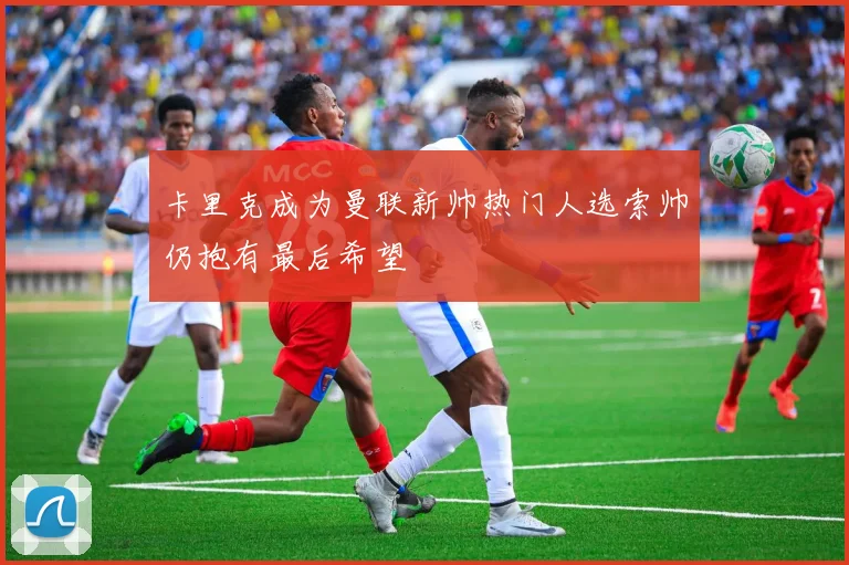 卡里克成为曼联新帅热门人选索帅仍抱有最后希望