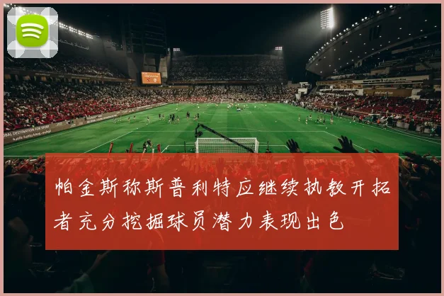 帕金斯称斯普利特应继续执教开拓者充分挖掘球员潜力表现出色