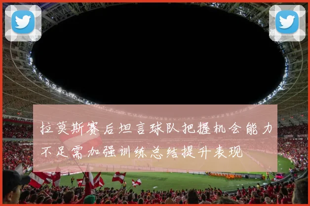 拉莫斯赛后坦言球队把握机会能力不足需加强训练总结提升表现