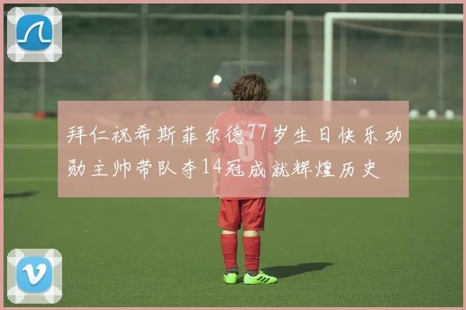 拜仁祝希斯菲尔德77岁生日快乐功勋主帅带队夺14冠成就辉煌历史