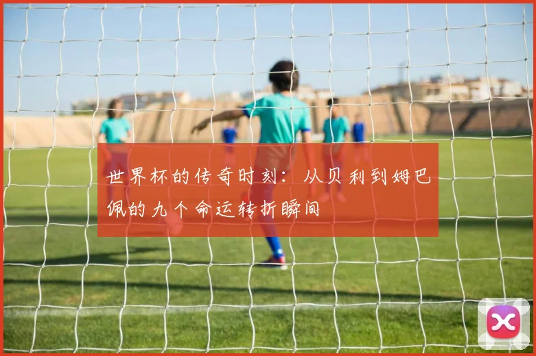世界杯的传奇时刻：从贝利到姆巴佩的九个命运转折瞬间