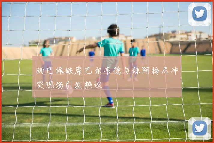 姆巴佩缺席巴尔韦德与琼阿梅尼冲突现场引发热议