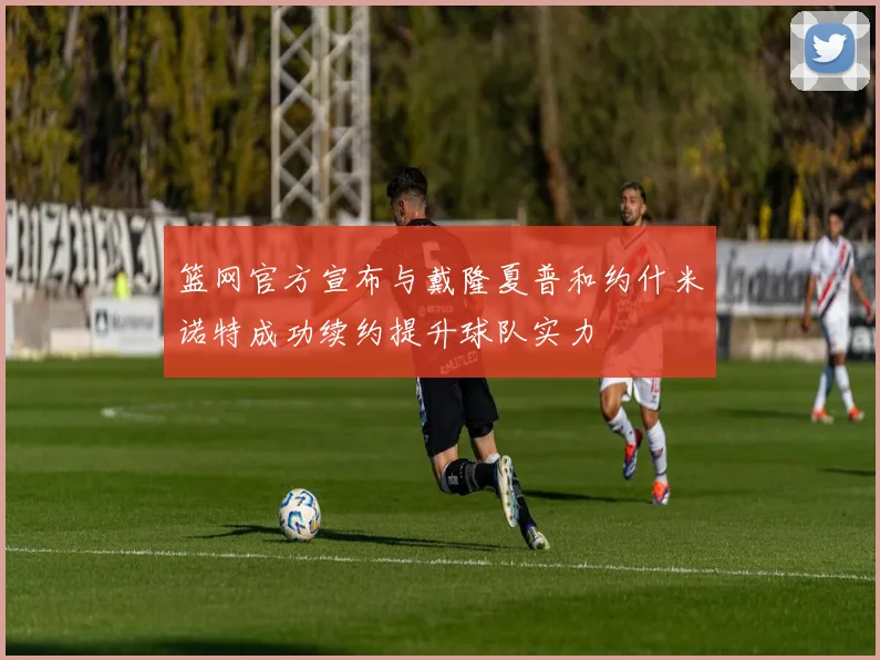篮网官方宣布与戴隆夏普和约什米诺特成功续约提升球队实力
