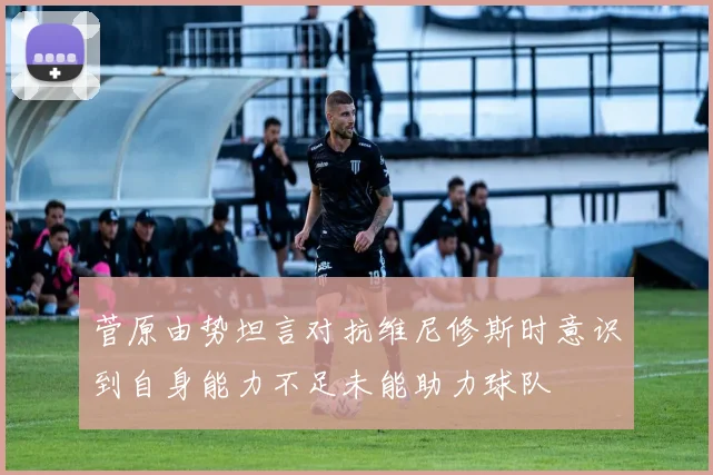 菅原由势坦言对抗维尼修斯时意识到自身能力不足未能助力球队